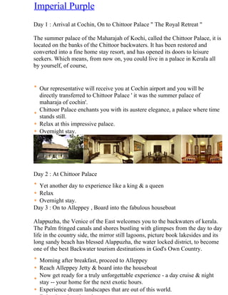 Imperial Purple
Day 1 : Arrival at Cochin, On to Chittoor Palace " The Royal Retreat "

The summer palace of the Maharajah of Kochi, called the Chittoor Palace, it is
located on the banks of the Chittoor backwaters. It has been restored and
converted into a fine home stay resort, and has opened its doors to leisure
seekers. Which means, from now on, you could live in a palace in Kerala all
by yourself, of course,


  Our representative will receive you at Cochin airport and you will be
  directly transferred to Chittoor Palace ' it was the summer palace of
  maharaja of cochin'.
  Chittoor Palace enchants you with its austere elegance, a palace where time
  stands still.
  Relax at this impressive palace.
  Overnight stay.




Day 2 : At Chittoor Palace
  Yet another day to experience like a king & a queen
  Relax
  Overnight stay.
Day 3 : On to Alleppey , Board into the fabulous houseboat

Alappuzha, the Venice of the East welcomes you to the backwaters of kerala.
The Palm fringed canals and shores bustling with glimpses from the day to day
life in the country side, the mirror still lagoons, picture book lakesides and its
long sandy beach has blessed Alappuzha, the water locked district, to become
one of the best Backwater tourism destinations in God's Own Country.
  Morning after breakfast, proceed to Alleppey
  Reach Alleppey Jetty & board into the houseboat
  Now get ready for a truly unforgettable experience - a day cruise & night
  stay -- your home for the next exotic hours.
  Experience dream landscapes that are out of this world.
 