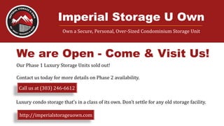 Imperial Storage U Own____________________________________________________________________
Own a Secure, Personal, Over-Sized Condominium Storage Unit
We are Open - Come & Visit Us!
Our Phase 1 Luxury Storage Units sold out!
Contact us today for more details on Phase 2 availability.
Call us at (303) 246-6612
Luxury condo storage that’s in a class of its own. Don’t settle for any old storage facility.
http://imperialstorageuown.com
 