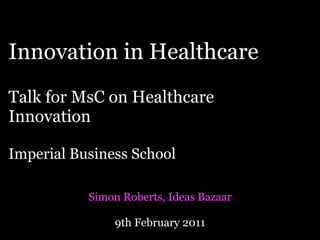 Innovation in Healthcare
Talk for MsC on Healthcare
Innovation

Imperial Business School

           Simon Roberts, Ideas Bazaar

               9th February 2011
 