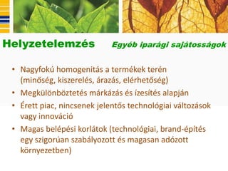 Helyzetelemzés              Egyéb iparági sajátosságok


 • Nagyfokú homogenitás a termékek terén
   (minőség, kiszerelés, árazás, elérhetőség)
 • Megkülönböztetés márkázás és ízesítés alapján
 • Érett piac, nincsenek jelentős technológiai változások
   vagy innováció
 • Magas belépési korlátok (technológiai, brand-építés
   egy szigorúan szabályozott és magasan adózott
   környezetben)
 