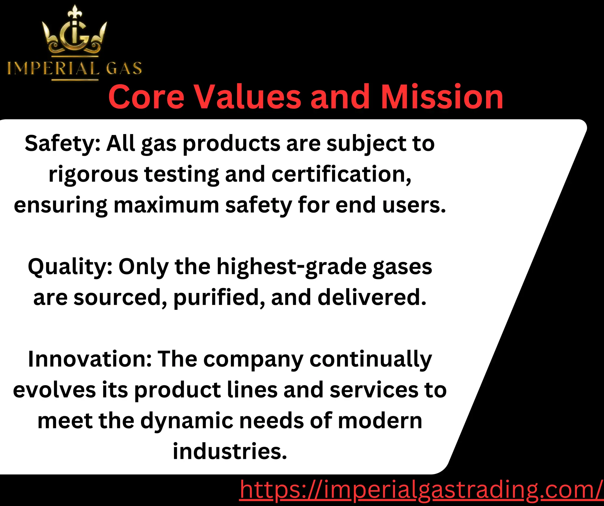 Safety: All gas products are subject to
rigorous testing and certification,
ensuring maximum safety for end users.
Quality: Only the highest-grade gases
are sourced, purified, and delivered.
Innovation: The company continually
evolves its product lines and services to
meet the dynamic needs of modern
industries.
Core Values and Mission
https://imperialgastrading.com/
 