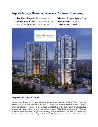 Imperia Mirage Homes Apartment at Yamuna Expressway 
 Builder: Imperia Structures Ltd Address: Jaypee Sports City 
 Basic Sale Price: 3250/- Per Sq.Ft. Bed Rooms : 3 Bhk 
 Size : 1350 Sq.Ft. - 1450 Sq.Ft Possession : 2016 
Imperia Mirage Homes 
Presenting Imperia Mirage Homes located in Jaypee Sports City, Yamuna 
Expressway on the sidelines of the F1 tracks on Buddh International Circuit. 
Imperia Mirage Homes is a 5 acre residential complex with 6 residential 
towers. All apartments are three sides open 3 BHK flats replete with lifestyle 
features that accentuate your everyday life to moments of zen at home and 
an adventurous joyride beyond it. The Mirage Homes are located close to 
 