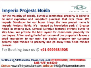 Imperia Projects Noida
For the majority of people, buying a commercial property is going to
be most expensive and important purchase that ever make. We
Imperia Developer for our buyer brings the new project name is
Imperia Projects Noida. It’s located at knowledge park V, Greater
Noida in Imperia H2o. Several lucrative features attracts buyer to
stay here. We provide the best layout for commercial property for
our buyers. Af ter seeing the infrastructure of our property it leaves a
good impression to our user. For buying property our customer
become rigid minded to property and go away from fickle minded
process.
For Booking buzz us @ +91 9999684905

For Booking & Information, Please Buzz us at +919999684905, +919999684955
 For Booking & Information, Please Buzz us at +919999684905, +919999684955
                              SMS ‘AFF’ to 54242
                               SMS ‘AFF’ to 54242
Visit us:-www.affinityconsultant.com, Write us:-info@affinityconsultant.com
Visit us:-www.affinityconsultant.com, Write us:-info@affinityconsultant.com
 