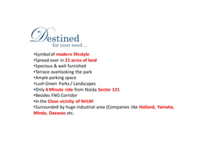 •Symbol of modern lifestyle
•Spread over in 21 acres of land
•Specious & well furnished
•Terrace overlooking the park
•Ample parking space
•Lush Green Parks / Landscapes
•Only 4 Minute ride from Noida Sector 121
•Besides FNG Corridor
•In the Close vicinity of NIILM
•Surrounded by huge industrial area (Companies like Holland, Yamaha,
Minda, Daewoo etc.
 