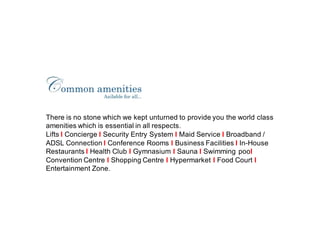 There is no stone which we kept unturned to provide you the world class
amenities which is essential in all respects.
Lifts I Concierge I Security Entry System I Maid Service I Broadband /
ADSL Connection I Conference Rooms I Business Facilities I In-House
Restaurants I Health Club I Gymnasium I Sauna I Swimming pool
Convention Centre I Shopping Centre I Hypermarket I Food Court I
Entertainment Zone.
 