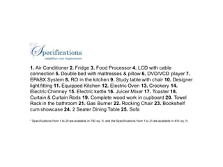 1. Air Conditioner 2. Fridge 3. Food Processor 4. LCD with cable
connection 5. Double bed with mattresses & pillow 6. DVD/VCD player 7.
EPABX System 8. RO in the kitchen 9. Study table with chair 10. Designer
light fitting 11. Equipped Kitchen 12. Electric Oven 13. Crockery 14.
Electric Chimney 15. Electric kettle 16. Juicer Mixer 17. Toaster 18.
Curtain & Curtain Rods 19. Complete wood work in cupboard 20. Towel
Rack in the bathroom 21. Gas Burner 22. Rocking Chair 23. Bookshelf
cum showcase 24. 2 Seater Dining Table 25. Sofa

* Specif ications f rom 1 to 25 are available in 750 sq. f t. and the Specif ications f rom 1 to 21 are available in 410 sq. f t.
 