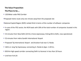 The Value Proposition
 The Place to be….
 130 Meter wide FNG Corridor

Proposed metro route only one minute away from the proposed site

National Capital Region (NCR) ranked third in terms of the number of software companies

 In case of the ITES sector, the NCR leads with 20% of the total number of companies located in this
  region.

 35 minutes from New Delhi (24 Km, 8 lane expressway linking GN to Delhi, now operational)

 55 minutes from Indira Gandhi International Airport

 Proposed Taj International Airport and Aviation hub near G. Noida

 160 k.m. long Taj Expressway connecting G. Noida to Agra- 1:20 hrs.

 850 Km high speed corridor connecting Delhi to Varanasi in less than 10 hours

 Link from N.H.24
 