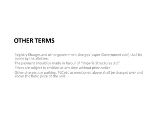 OTHER TERMS
Registry Charges and other government charges (asper Government rule) shall be
borne by the allottee.
The payment should be made in favour of “Imperia Structures Ltd.”
Prices are subject to revision at any time without prior notice
Other charges, car parking, PLC etc as mentioned above shall be charged over and
above the basic price of the unit.
 