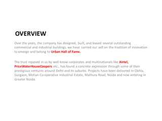 OVERVIEW
Over the years, the company has designed, built, and leased several outstanding
commercial and industrial buildings. we have carried our self on the tradition of innovation
to emerge and belong to Urban Hall of Fame.

The trust reposed in us by well-know corporates and multinationals like Airtel,
PriceWaterHouseCoopers etc., has found a concrete expression through some of their
prestigious ventures around Delhi and its suburbs. Projects have been delivered in Okhla,
Gurgaon, Mohan Co-operative Industrial Estate, Mathura Road, Noida and now entering in
Greater Noida.
 