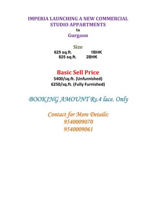  
    IMPERIA LAUNCHING A NEW COMMERCIAL 
            STUDIO APPARTMENTS 
                         In 
                     Gurgaon 
 
                        Size 
             625 sq.ft.           1BHK
               825 sq.ft.       2BHK


               Basic Sell Price 
             5400/sq.ft. (Unfurnished) 
            6250/sq.ft. (Fully Furnished) 
 
    BOOKING AMOUNT Rs.4 lace. Only

          Contact for More Details:
                9540009070
                9540009061 
                             

 
 