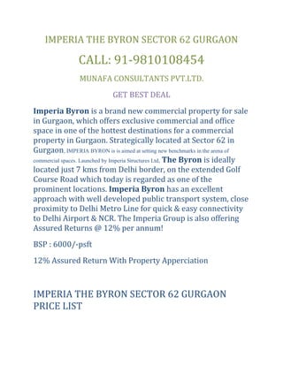 IMPERIA THE BYRON SECTOR 62 GURGAON<br />CALL: 91-9810108454<br />MUNAFA CONSULTANTS PVT.LTD.<br />GET BEST DEAL<br />Imperia Byron is a brand new commercial property for sale in Gurgaon, which offers exclusive commercial and office space in one of the hottest destinations for a commercial property in Gurgaon. Strategically located at Sector 62 in Gurgaon, IMPERIA BYRON is is aimed at setting new benchmarks in the arena of commercial spaces. Launched by Imperia Structures Ltd, The Byron is ideally located just 7 kms from Delhi border, on the extended Golf Course Road which today is regarded as one of the prominent locations. Imperia Byron has an excellent approach with well developed public transport system, close proximity to Delhi Metro Line for quick & easy connectivity to Delhi Airport & NCR. The Imperia Group is also offering Assured Returns @ 12% per annum!<br />BSP : 6000/-psft<br />12% Assured Return With Property Apperciation<br /> <br />IMPERIA THE BYRON SECTOR 62 GURGAON PRICE LISTThe Byron - Sector 62, Gurgaon Specification<br /> <br />Location Highlights<br />         Gurgaon is growing extinsively along the southern peripheral of Delhi area where “Extended Golf Course Road” will be one of the major growth corridors.<br />         Sector-62 is ideally located just 7 kms from Delhi border, on the extended Golf Course Road which today is regarded as one of the prominent locations.<br />         The site has wide frontage excellent approach with well developed public transport system, 60 Mtr. wide road, close proximity to Delhi Metro Line for quick & easy connectivity to Delhi Airport & NCR.<br />CALL: 91-9810108454<br />MUNAFA CONSULTANTS<br />GET BEST DEAL<br /> <br />-- <br />Best Regards<br />Mail-munafaconsultants@hotmail.com<br />www.munafaconsultants.com<br /> <br />