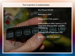 From Inspiration to Implementation

                   The Wiznet W5100

                   Released in 2007

                   Designed for 8 bit systems

                   Addressable as either memory or IO
                   Integrated ethernet MAC and PHY
                   100Mbit/sec

                   Ofﬂoads TCP/IP from main CPU

                   Perfect for old 8 bit systems!
 