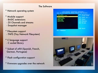The Software
* Network operating system

* Module support
 - BASIC extensions
 - ZX Channels and streams
 - Snapshot manager

* Filesystem support
 - TNFS (Tiny Network Filesystem)

* C language support
 - C socket library

* Subset of utf-8 (Spanish, French,
 German, Portugese)

* Flash conﬁguration support

* Firmware upgrades over the network
 