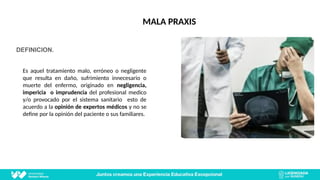 DEFINICION.
Es aquel tratamiento malo, erróneo o negligente
que resulta en daño, sufrimiento innecesario o
muerte del enfermo, originado en negligencia,
impericia o imprudencia del profesional medico
y/o provocado por el sistema sanitario esto de
acuerdo a la opinión de expertos médicos y no se
define por la opinión del paciente o sus familiares.
MALA PRAXIS
 