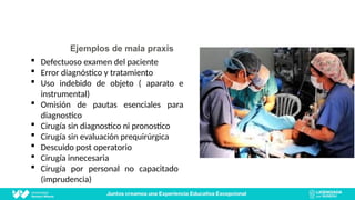 Ejemplos de mala praxis
 Defectuoso examen del paciente
 Error diagnóstico y tratamiento
 Uso indebido de objeto ( aparato e
instrumental)
 Omisión de pautas esenciales para
diagnostico
 Cirugía sin diagnostico ni pronostico
 Cirugía sin evaluación prequirúrgica
 Descuido post operatorio
 Cirugía innecesaria
 Cirugía por personal no capacitado
(imprudencia)
 