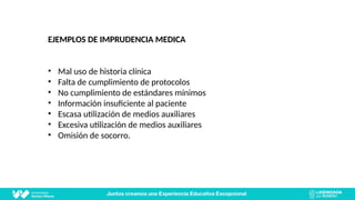 EJEMPLOS DE IMPRUDENCIA MEDICA
• Mal uso de historia clínica
• Falta de cumplimiento de protocolos
• No cumplimiento de estándares mínimos
• Información insuficiente al paciente
• Escasa utilización de medios auxiliares
• Excesiva utilización de medios auxiliares
• Omisión de socorro.
 