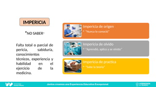IMPERICIA
“NO SABER”
Falta total o parcial de
pericia, sabiduría,
conocimientos
técnicos, experiencia y
habilidad en el
ejercicio de la
medicina.
Impericia de origen
• “Nunca lo conoció”
Impericia de olvido
• “Aprendió, aplico y se olvido”
Impericia de practica
• “Sabe la teoría”
IMPERICIA
 