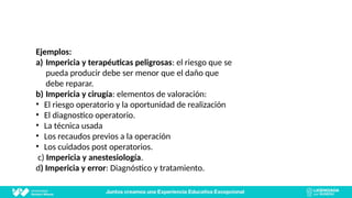 Ejemplos:
a) Impericia y terapéuticas peligrosas: el riesgo que se
pueda producir debe ser menor que el daño que
debe reparar.
b) Impericia y cirugía: elementos de valoración:
• El riesgo operatorio y la oportunidad de realización
• El diagnostico operatorio.
• La técnica usada
• Los recaudos previos a la operación
• Los cuidados post operatorios.
c) Impericia y anestesiología.
d) Impericia y error: Diagnóstico y tratamiento.
 