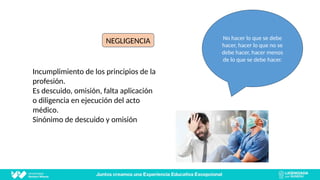 NEGLIGENCIA
NEGLIGENCIA
Incumplimiento de los principios de la
profesión.
Es descuido, omisión, falta aplicación
o diligencia en ejecución del acto
médico.
Sinónimo de descuido y omisión
No hacer lo que se debe
hacer, hacer lo que no se
debe hacer, hacer menos
de lo que se debe hacer.
 