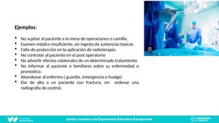 Ejemplos:
 No sujetar al paciente a la mesa de operaciones o camilla.
 Examen médico insuficiente, en ingesta de sustancias toxicas.
 Falta de protección en la aplicación de radioterapia.
 No controlar al paciente en el post operatorio
 No advertir efectos colaterales de un determinado tratamiento
 No informar al paciente o familiares sobre su enfermedad o
pronostico.
 Abandonar al enfermo ( guardia, emergencia o huelga)
 Dar de alta a un paciente con fractura, sin ordenar una
radiografía de control.
 