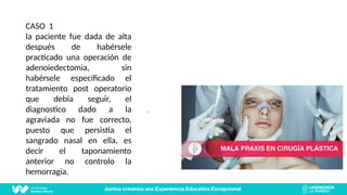 CASO 1
la paciente fue dada de alta
después de habérsele
practicado una operación de
adenoiedectomia, sin
habérsele especificado el
tratamiento post operatorio
que debía seguir, el
diagnostico dado a la
agraviada no fue correcto,
puesto que persistía el
sangrado nasal en ella, es
decir el taponamiento
anterior no controlo la
hemorragia.
.
 