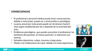 ”
CONSECUENCIAS
• El profesional o personal médico puede tener consecuencias
debido a mala praxis, puede ser a nivel jurídico o psicológico.
• La pena actual por mala praxis puede ser de 6meses hasta 8
años según establecido por ley y depende de la severidad del
acto.
• Problemas psicológicos que pueden presentar el profesional, los
familiares del paciente, el mismo paciente ( si sobrevive) son
severos
• Episodios depresivos, culpas, traumas a largo plazo.
• Miedo a las instituciones de salud debido a la mala experiencia.
 