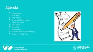 Agenda
 Introducción
 Base legal
 Acto medico
 Responsabilidad medica
 Principios éticos
 Mala praxis
 Impericia
 Imprudencia
 Tipos de responsabilidad legal
 Casos de mala praxis
 