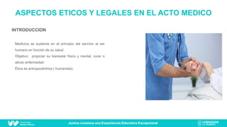 INTRODUCCION
Medicina se sustenta en el principio del servicio al ser
humano en función de su salud.
Objetivo: propiciar su bienestar físico y mental, curar o
aliviar enfermedad.
Ética es antropocéntrica ( humanista).
ASPECTOS ETICOS Y LEGALES EN EL ACTO MEDICO
 