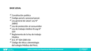 BASE LEGAL
Constitución política
Codigo penal y procesal penal.
Ley general de salud- Ley Nº
26842
Ley de protección al consumidor
Ley de trabajo médico-D.Leg.Nº
559
Reglamento de la ley de trabajo
Medico
D.S. Nº 024-2001-SA
Código de ética y deontología
del colegio Médico del Perú.
 