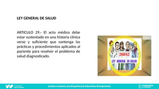 LEY GENERAL DE SALUD
ARTICULO 29.- El acto médico debe
estar sustentado en una historia clínica
veraz y suficiente que contenga las
prácticas y procedimientos aplicados al
paciente para resolver el problema de
salud diagnosticado.
 