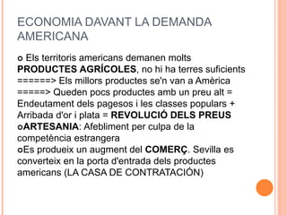 ECONOMIA DAVANT LA DEMANDA
AMERICANA
 Els territoris americans demanen molts
PRODUCTES AGRÍCOLES, no hi ha terres suficients
======> Els millors productes se'n van a Amèrica
=====> Queden pocs productes amb un preu alt =
Endeutament dels pagesos i les classes populars +
Arribada d'or i plata = REVOLUCIÓ DELS PREUS
ARTESANIA: Afebliment per culpa de la
competència estrangera
Es produeix un augment del COMERÇ. Sevilla es
converteix en la porta d'entrada dels productes
americans (LA CASA DE CONTRATACIÓN)
 
