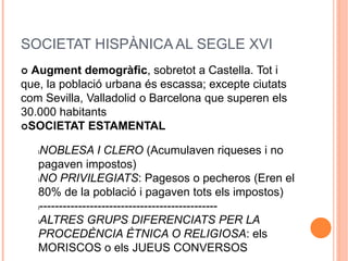 SOCIETAT HISPÀNICA AL SEGLE XVI
 Augment demogràfic, sobretot a Castella. Tot i
que, la població urbana és escassa; excepte ciutats
com Sevilla, Valladolid o Barcelona que superen els
30.000 habitants
SOCIETAT ESTAMENTAL
lNOBLESA I CLERO (Acumulaven riqueses i no
pagaven impostos)
lNO PRIVILEGIATS: Pagesos o pecheros (Eren el
80% de la població i pagaven tots els impostos)
l----------------------------------------------
lALTRES GRUPS DIFERENCIATS PER LA
PROCEDÈNCIA ÈTNICA O RELIGIOSA: els
MORISCOS o els JUEUS CONVERSOS
 