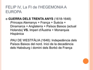 FELIP IV, La FI de l'HEGEMONIA A
EUROPA
 GUERRA DELS TRENTA ANYS (1618-1648)
lPrinceps Alemanys + França + Suècia +
Dinamarca + Anglaterra + Països Baixos (actual
Holanda) VS. Imperi d'Àustria + Monarquia
Hispànica
lPAU DE WESTFÀLIA (1648): Indepedència dels
Països Baixos del nord. Inici de la decadència
dels Habsburg i domini dels Borbó de França
 