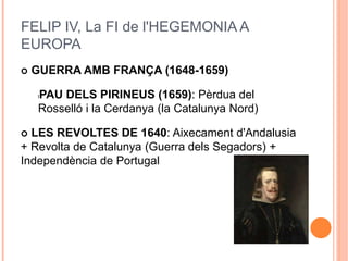 FELIP IV, La FI de l'HEGEMONIA A
EUROPA
 GUERRA AMB FRANÇA (1648-1659)
lPAU DELS PIRINEUS (1659): Pèrdua del
Rosselló i la Cerdanya (la Catalunya Nord)
 LES REVOLTES DE 1640: Aixecament d'Andalusia
+ Revolta de Catalunya (Guerra dels Segadors) +
Independència de Portugal
 