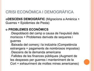 CRISI ECONÒMICA I DEMOGRÀFICA
DESCENS DEMOGRÀFIC (Migracions a Amèrica +
Guerres + Epidèmies de Pesta)
 PROBLEMES ECONÒMICS
Despoblació del camp a causa de l'expulsió dels
moriscos + Problemes derivats de sequeres i
guerres
Baixada del comerç i la indústria (Competència
estrangera + pagaments de nombrosos impostos)
Descens de la demanda americana
Fallides de les finances públiques (Augment de
les despeses per guerres i manteniment de la
Cort + exhauriment de moltes mines americanes)
 