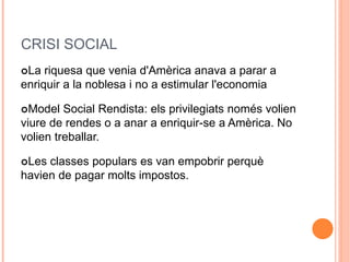 CRISI SOCIAL
La riquesa que venia d'Amèrica anava a parar a
enriquir a la noblesa i no a estimular l'economia
Model Social Rendista: els privilegiats només volien
viure de rendes o a anar a enriquir-se a Amèrica. No
volien treballar.
Les classes populars es van empobrir perquè
havien de pagar molts impostos.
 