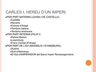 CARLES I, HEREU D’UN IMPERI
PER PART MATERNA (JOANA I DE CASTELLA)
Castella
Navarra
Corona d’Aragó
Territoris italians
Territoris americans
PER PART PATERNA (FELIP I)
Països Baixos
Luxemburg
Franc Comtat (França)
PER PART DE L’AVI (MAXIMILIÀ I D’HABSBURG)
Àustria
Sud d’Alemanya
El títol d’EMPERADOR del Sacre Imperi Romanogermànic
 