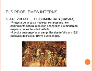 ELS PROBLEMES INTERNS
LA REVOLTA DE LES COMUNITATS (Castella)
Protesta de la baixa noblesa, els artesans i els
comerciants contra la política econòmica i la manca de
respecte de les lleis de Castella.
Revolta antisenyorial al camp. Batalla de Villalar (1521).
Execució de Padilla, Bravo i Maldonado.
 