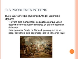 ELS PROBLEMES INTERNS
LES GERMANIES (Corona d’Aragó: València i
Mallorca)
Revolta dels menestrals i els pagesos perquè volien
accedir a càrrecs públics i millores en els arrendaments
del camp.
Van demanar l’ajuda de Carles I, però aquest es va
posar del bàndol dels poderosos i els va vèncer el 1523.
 