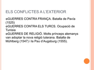 ELS CONFLICTES A L’EXTERIOR
GUERRES CONTRA FRANÇA. Batalla de Pavía
(1525)
GUERRES CONTRA ELS TURCS. Ocupació de
Tunisia
GUERRES DE RELIGIÓ. Molts prínceps alemanys
van adoptar la nova religió luterana. Batalla de
Mühlberg (1547) i la Pau d’Augsburg (1555).
 