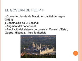 EL GOVERN DE FELIP II
Converteix la vila de Madrid en capital del regne
(1561)
Construcció de El Escorial
Augment del poder reial
Ampliació del sistema de consells: Consell d'Estat,
Guerra, Hisenda... i els Territorials
 