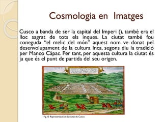 Cosmologia en Imatges
Cusco a banda de ser la capital del Imperi (), també era el
lloc sagrat de tots els inques. La ciutat també fou
coneguda “el melic del món” aquest nom ve donat pel
desenvolupament de la cultura Inca, segons diu la tradició
per Manco Càpac. Per tant, per aquesta cultura la ciutat és
ja que és el punt de partida del seu origen.

Fig.13 Representació de la ciutat de Cusco

 