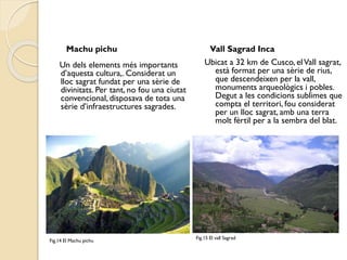 Machu pichu

Un dels elements més importants
d’aquesta cultura,. Considerat un
lloc sagrat fundat per una sèrie de
divinitats. Per tant, no fou una ciutat
convencional, disposava de tota una
sèrie d’infraestructures sagrades.

Fig.14 El Machu pichu

Vall Sagrad Inca
Ubicat a 32 km de Cusco, el Vall sagrat,
està format per una sèrie de rius,
que descendeixen per la vall,
monuments arqueològics i pobles.
Degut a les condicions sublimes que
compta el territori, fou considerat
per un lloc sagrat, amb una terra
molt fèrtil per a la sembra del blat.

Fig.15 El vall Sagrad

 