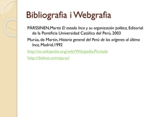 Bibliografia i Webgrafia
PÄRSSINEN,Martti El estado Inca y su organización política, Editorial
de la Pontificia Universidad Católica del Perú, 2003
Murúa, de Martin, Historia general del Perú: de los orígenes al último
Inca, Madrid,1992
http://es.wikipedia.org/wiki/Wikipedia:Portada
http://dialnet.unirioja.es/

 