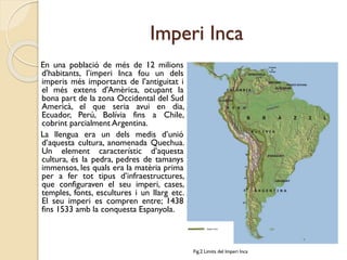 Imperi Inca
En una població de més de 12 milions
d'habitants, l’imperi Inca fou un dels
imperis més importants de l’antiguitat i
el més extens d'Amèrica, ocupant la
bona part de la zona Occidental del Sud
Americà, el que seria avui en dia,
Ecuador, Perú, Bolívia fins a Chile,
cobrint parcialment Argentina.
La llengua era un dels medis d’unió
d’aquesta cultura, anomenada Quechua.
Un element característic d’aquesta
cultura, és la pedra, pedres de tamanys
immensos, les quals era la matèria prima
per a fer tot tipus d’infraestructures,
que configuraven el seu imperi, cases,
temples, fonts, escultures i un llarg etc.
El seu imperi es compren entre; 1438
fins 1533 amb la conquesta Espanyola.

Fig.2 Limits del Imperi Inca

 