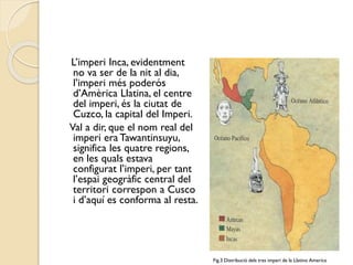 L’imperi Inca, evidentment
no va ser de la nit al dia,
l’imperi més poderós
d’Amèrica Llatina, el centre
del imperi, és la ciutat de
Cuzco, la capital del Imperi.
Val a dir, que el nom real del
imperi era Tawantinsuyu,
significa les quatre regions,
en les quals estava
configurat l’imperi, per tant
l’espai geogràfic central del
territori correspon a Cusco
i d’aquí es conforma al resta.

Fig.3 Distribució dels tres imperi de la Llatino America

 