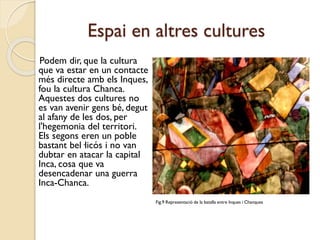 Espai en altres cultures
Podem dir, que la cultura
que va estar en un contacte
més directe amb els Inques,
fou la cultura Chanca.
Aquestes dos cultures no
es van avenir gens bé, degut
al afany de les dos, per
l'hegemonia del territori.
Els segons eren un poble
bastant bel·licós i no van
dubtar en atacar la capital
Inca, cosa que va
desencadenar una guerra
Inca-Chanca.
Fig.9 Representació de la batalla entre Inques i Chanques

 