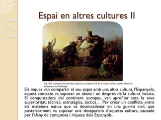 Espai en altres cultures II

Fig.10 El contacte entre les dos cultures, va suposar la fi de la cultura nativa, podem observar
l'assassinat de Atahualpa

Els inques van compartir el seu espai amb una altra cultura, l’Espanyola,
aquest contacte va suposar un abans i un desprès de la cultura incaica.
El conquistadors del continent europeu, van aprofitar tota la seva
superioritat; tècnica, estratègica, tàctica… Per crear un conflicte entre
els mateixos natius que va desencadenar en una guerra civil, que
posteriorment va suposar una desaparició d’aquesta cultura, causada
per l’afany de conquesta i riquesa dels Espanyols.

 