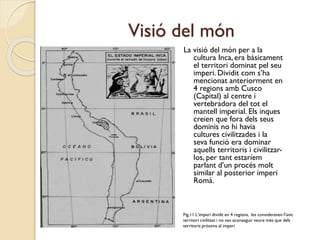Visió del món
La visió del món per a la
cultura Inca, era bàsicament
el territori dominat pel seu
imperi. Dividit com s’ha
mencionat anteriorment en
4 regions amb Cusco
(Capital) al centre i
vertebradora del tot el
mantell imperial. Els inques
creien que fora dels seus
dominis no hi havia
cultures civilitzades i la
seva funció era dominar
aquells territoris i civilitzarlos, per tant estaríem
parlant d’un procés molt
similar al posterior imperi
Romà.

Fig.11 L’imperi dividit en 4 regions, les consideraven l'únic
territori civilitzat i no van aconseguir veure més que dels
territoris pròxims al imperi

 