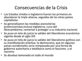 Consecuencias de la Crisis
• Los Estados Unidos e Inglaterra fueron los primeros en
abandonar la triple alianza, seguidos de los otros países
capitalistas.
• Se generalizaron las medidas arancelarias
proteccionistas;incluso Inglaterra, cuna del
librecambismo, comenzó a proteger a su industria nacional.
• Se puso en tela de juicio la validez del liberalismo económico
vigente desde el siglo XIX
• Se puso en tela de juicio la validez del liberalismo político con
su manifestación práctica: la democracia, que en algunos
países occidentales sería remplazada por una forma de
gobierno autoritaria y totalitaria como el fascismo y el
nazismo
• Se devaluo lamoneda en todo el mundo
 